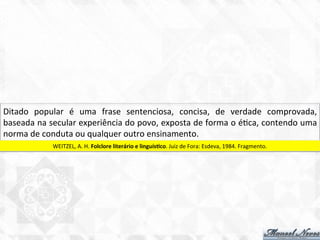Ditado	
   popular	
   é	
   uma	
   frase	
   sentenciosa,	
   concisa,	
   de	
   verdade	
   comprovada,	
  
baseada	
  na	
  secular	
  experiência	
  do	
  povo,	
  exposta	
  de	
  forma	
  o	
  é7ca,	
  contendo	
  uma	
  
norma	
  de	
  conduta	
  ou	
  qualquer	
  outro	
  ensinamento.	
  
WEITZEL,	
  A.	
  H.	
  Folclore	
  literário	
  e	
  linguísBco.	
  Juiz	
  de	
  Fora:	
  Esdeva,	
  1984.	
  Fragmento.	
  
 