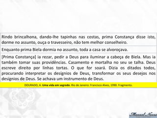Rindo	
   brincalhona,	
   dando-­‐lhe	
   tapinhas	
   nas	
   costas,	
   prima	
   Constança	
   disse	
   isto,	
  
dorme	
  no	
  assunto,	
  ouça	
  o	
  travesseiro,	
  não	
  tem	
  melhor	
  conselheiro.	
  
Enquanto	
  prima	
  Biela	
  dormia	
  no	
  assunto,	
  toda	
  a	
  casa	
  se	
  alvoroçava.	
  
[Prima	
  Constança]	
  ia	
  rezar,	
  pedir	
  a	
  Deus	
  para	
  iluminar	
  a	
  cabeça	
  de	
  Biela.	
  Mas	
  ia	
  
também	
  tomar	
  suas	
  providências.	
  Casamento	
  e	
  mortalha	
  no	
  seu	
  se	
  talha.	
  Deus	
  
escreve	
   direito	
   por	
   linhas	
   tortas.	
   O	
   que	
   for	
   soará.	
   Dizia	
   os	
   ditados	
   todos,	
  
procurando	
   interpretar	
   os	
   desígnios	
   de	
   Deus,	
   transformar	
   os	
   seus	
   desejos	
   nos	
  
desígnios	
  de	
  Deus.	
  Se	
  achava	
  um	
  instrumento	
  de	
  Deus.	
  
DOURADO,	
  A.	
  Uma	
  vida	
  em	
  segredo.	
  Rio	
  de	
  Janeiro:	
  Francisco	
  Alves,	
  1990.	
  Fragmento.	
  
 