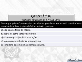 QUESTÃO 08
primeira aplicação do ENEM-2014
O	
  uso	
  que	
  prima	
  Constança	
  faz	
  dos	
  ditados	
  populares,	
  no	
  texto	
  II,	
  cons7tui	
  uma	
  
maneira	
  de	
  u7lizar	
  o	
  saber	
  deﬁnido	
  no	
  texto	
  I,	
  porque	
  
a)	
  cita-­‐os	
  pela	
  força	
  do	
  hábito.	
  
b)	
  aceita-­‐os	
  como	
  verdade	
  absoluta.	
  
c)	
  aciona-­‐os	
  para	
  jus7ﬁcar	
  suas	
  ações.	
  
d)	
  toma-­‐os	
  para	
  solucionar	
  um	
  problema.	
  
e)	
  considera-­‐os	
  como	
  uma	
  orientação	
  divina.	
  
 