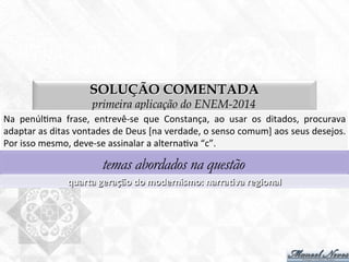 SOLUÇÃO COMENTADA
primeira aplicação do ENEM-2014
Na	
   penúl7ma	
   frase,	
   entrevê-­‐se	
   que	
   Constança,	
   ao	
   usar	
   os	
   ditados,	
   procurava	
  
adaptar	
  as	
  ditas	
  vontades	
  de	
  Deus	
  [na	
  verdade,	
  o	
  senso	
  comum]	
  aos	
  seus	
  desejos.	
  
Por	
  isso	
  mesmo,	
  deve-­‐se	
  assinalar	
  a	
  alterna7va	
  “c”.	
  
temas abordados na questão
quarta	
  geração	
  do	
  modernismo:	
  narraBva	
  regional	
  
 