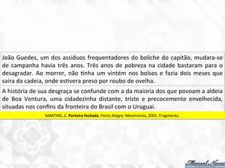 João	
  Guedes,	
  um	
  dos	
  assíduos	
  frequentadores	
  do	
  boliche	
  do	
  capitão,	
  mudara-­‐se	
  
de	
  campanha	
  havia	
  três	
  anos.	
  Três	
  anos	
  de	
  pobreza	
  na	
  cidade	
  bastaram	
  para	
  o	
  
desagradar.	
  Ao	
  morrer,	
  não	
  7nha	
  um	
  vintém	
  nos	
  bolsos	
  e	
  fazia	
  dois	
  meses	
  que	
  
saíra	
  da	
  cadeia,	
  onde	
  es7vera	
  preso	
  por	
  roubo	
  de	
  ovelha.	
  
A	
  história	
  de	
  sua	
  desgraça	
  se	
  confunde	
  com	
  a	
  da	
  maioria	
  dos	
  que	
  povoam	
  a	
  aldeia	
  
de	
   Boa	
   Ventura,	
   uma	
   cidadezinha	
   distante,	
   triste	
   e	
   precocemente	
   envelhecida,	
  
situadas	
  nos	
  conﬁns	
  da	
  fronteira	
  do	
  Brasil	
  com	
  o	
  Uruguai.	
  
MARTINS,	
  C.	
  Porteira	
  fechada.	
  Porto	
  Alegre:	
  Movimento,	
  2001.	
  Fragmento.	
  
 