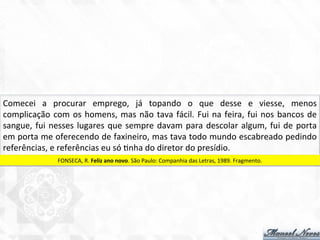 Comecei	
   a	
   procurar	
   emprego,	
   já	
   topando	
   o	
   que	
   desse	
   e	
   viesse,	
   menos	
  
complicação	
  com	
  os	
  homens,	
  mas	
  não	
  tava	
  fácil.	
  Fui	
  na	
  feira,	
  fui	
  nos	
  bancos	
  de	
  
sangue,	
  fui	
  nesses	
  lugares	
  que	
  sempre	
  davam	
  para	
  descolar	
  algum,	
  fui	
  de	
  porta	
  
em	
  porta	
  me	
  oferecendo	
  de	
  faxineiro,	
  mas	
  tava	
  todo	
  mundo	
  escabreado	
  pedindo	
  
referências,	
  e	
  referências	
  eu	
  só	
  7nha	
  do	
  diretor	
  do	
  presídio.	
  
FONSECA,	
  R.	
  Feliz	
  ano	
  novo.	
  São	
  Paulo:	
  Companhia	
  das	
  Letras,	
  1989.	
  Fragmento.	
  
 