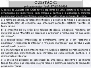 QUESTÃO 01
primeira aplicação do ENEM-2014
A	
  poesia	
  de	
  Augusto	
  dos	
  Anjos	
  revela	
  aspectros	
  de	
  uma	
  literatura	
  de	
  transição	
  
denominada	
   pré-­‐modernista.	
   Com	
   relação	
   à	
   poé7ca	
   e	
   à	
   abordagem	
   temá7ca	
  
presentes	
  no	
  soneto,	
  iden7ﬁcam-­‐se	
  marcas	
  dessa	
  literatura	
  de	
  transição,	
  como	
  
a)	
  a	
  forma	
  do	
  soneto,	
  os	
  versos	
  metriﬁcados,	
  a	
  presença	
  de	
  rimas	
  e	
  o	
  vocabulário	
  
requintado,	
   além	
   do	
   ce7cismo,	
   que	
   antecipam	
   conceitos	
   esté7cos	
   vigentes	
   no	
  
Modernismo	
  
b)	
   o	
   empenho	
   do	
   eu	
   lírico	
   pelo	
   resgate	
   da	
   poesia	
   simbolista,	
   manifesta	
   em	
  
metáforas	
  como	
  “Monstro	
  de	
  escuridão	
  e	
  ru7lância”	
  e	
  “inﬂuência	
  má	
  dos	
  signos	
  
do	
  zodíaco”.	
  
c)	
   a	
   seleção	
   lexical	
   emprestada	
   ao	
   cien7ﬁcismo,	
   como	
   se	
   lê	
   em	
   “carbono	
   e	
  
amoníaco”,	
  “epigênesis	
  da	
  infância”	
  e	
  “frialdade	
  inorgânica”,	
  que	
  res7tui	
  a	
  visão	
  
naturalista	
  do	
  homem.	
  
d)	
  a	
  manutenção	
  de	
  elementos	
  formais	
  vinculados	
  à	
  esté7ca	
  do	
  Parnasianismo	
  e	
  
do	
   Simbolismo,	
   dimensionada	
   pela	
   inovação	
   na	
   expressividade	
   poé7ca,	
   e	
   o	
  
desconcerto	
  existencial.	
  
e)	
   a	
   ênfase	
   no	
   processo	
   de	
   construção	
   de	
   uma	
   poesia	
   descri7va	
   e	
   ao	
   mesmo	
  
tempo	
  ﬁlosóﬁca,	
  que	
  incorpora	
  valores	
  morais	
  e	
  cienﬁcos	
  mais	
  tarde	
  renovados	
  
pelos	
  modernistas.	
  
 