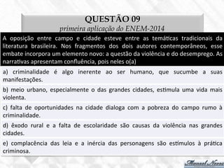 QUESTÃO 09
primeira aplicação do ENEM-2014
A	
   oposição	
   entre	
   campo	
   e	
   cidade	
   esteve	
   entre	
   as	
   temá7cas	
   tradicionais	
   da	
  
literatura	
   brasileira.	
   Nos	
   fragmentos	
   dos	
   dois	
   autores	
   contemporâneos,	
   esse	
  
embate	
  incorpora	
  um	
  elemento	
  novo:	
  a	
  questão	
  da	
  violência	
  e	
  do	
  desemprego.	
  As	
  
narra7vas	
  apresentam	
  conﬂuência,	
  pois	
  neles	
  o(a)	
  
a)	
   criminalidade	
   é	
   algo	
   inerente	
   ao	
   ser	
   humano,	
   que	
   sucumbe	
   a	
   suas	
  
manifestações.	
  
b)	
   meio	
   urbano,	
   especialmente	
   o	
   das	
   grandes	
   cidades,	
   es7mula	
   uma	
   vida	
   mais	
  
violenta.	
  
c)	
   falta	
   de	
   oportunidades	
   na	
   cidade	
   dialoga	
   com	
   a	
   pobreza	
   do	
   campo	
   rumo	
   à	
  
criminalidade.	
  
d)	
   êxodo	
   rural	
   e	
   a	
   falta	
   de	
   escolaridade	
   são	
   causas	
   da	
   violência	
   nas	
   grandes	
  
cidades.	
  
e)	
   complacência	
   das	
   leia	
   e	
   a	
   inércia	
   das	
   personagens	
   são	
   esmulos	
   à	
   prá7ca	
  
criminosa.	
  
 