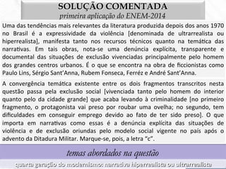 SOLUÇÃO COMENTADA
primeira aplicação do ENEM-2014
Uma	
  das	
  tendências	
  mais	
  relevantes	
  da	
  literatura	
  produzida	
  depois	
  dos	
  anos	
  1970	
  
no	
   Brasil	
   é	
   a	
   expressividade	
   da	
   violência	
   [denominada	
   de	
   ultrarrealista	
   ou	
  
hiperrealista],	
   manifesta	
   tanto	
   nos	
   recursos	
   técnicos	
   quanto	
   na	
   temá7ca	
   das	
  
narra7vas.	
   Em	
   tais	
   obras,	
   nota-­‐se	
   uma	
   denúncia	
   explícita,	
   transparente	
   e	
  
documental	
   das	
   situações	
   de	
   exclusão	
   vivenciadas	
   principalmente	
   pelo	
   homem	
  
dos	
  grandes	
  centros	
  urbanos.	
  É	
  o	
  que	
  se	
  encontra	
  na	
  obra	
  de	
  ﬁccionistas	
  como	
  
Paulo	
  Lins,	
  Sérgio	
  Sant’Anna,	
  Rubem	
  Fonseca,	
  Ferréz	
  e	
  André	
  Sant’Anna.	
  
temas abordados na questão
quarta	
  geração	
  do	
  modernismo:	
  narraBva	
  hiperrealista	
  ou	
  ultrarrealista	
  
A	
   convergência	
   temá7ca	
   existente	
   entre	
   os	
   dois	
   fragmentos	
   transcritos	
   nesta	
  
questão	
   passa	
   pela	
   exclusão	
   social	
   [vivenciada	
   tanto	
   pelo	
   homem	
   do	
   interior	
  
quanto	
  pelo	
  da	
  cidade	
  grande]	
  que	
  acaba	
  levando	
  à	
  criminalidade	
  [no	
  primeiro	
  
fragmento,	
   o	
   protagonista	
   vai	
   preso	
   por	
   roubar	
   uma	
   ovelha;	
   no	
   segundo,	
   tem	
  
diﬁculdades	
   em	
   conseguir	
   emprego	
   devido	
   ao	
   fato	
   de	
   ter	
   sido	
   preso].	
   O	
   que	
  
importa	
   em	
   narra7vas	
   como	
   essas	
   é	
   a	
   denúncia	
   explícita	
   das	
   situações	
   de	
  
violência	
   e	
   de	
   exclusão	
   oriundas	
   pelo	
   modelo	
   social	
   vigente	
   no	
   país	
   após	
   o	
  
advento	
  da	
  Ditadura	
  Militar.	
  Marque-­‐se,	
  pois,	
  a	
  letra	
  “c”.	
  
 