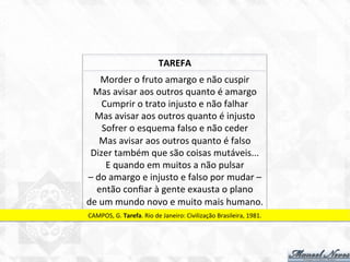 Morder	
  o	
  fruto	
  amargo	
  e	
  não	
  cuspir	
  
Mas	
  avisar	
  aos	
  outros	
  quanto	
  é	
  amargo	
  
Cumprir	
  o	
  trato	
  injusto	
  e	
  não	
  falhar	
  
Mas	
  avisar	
  aos	
  outros	
  quanto	
  é	
  injusto	
  
Sofrer	
  o	
  esquema	
  falso	
  e	
  não	
  ceder	
  
Mas	
  avisar	
  aos	
  outros	
  quanto	
  é	
  falso	
  
Dizer	
  também	
  que	
  são	
  coisas	
  mutáveis...	
  
E	
  quando	
  em	
  muitos	
  a	
  não	
  pulsar	
  
–	
  do	
  amargo	
  e	
  injusto	
  e	
  falso	
  por	
  mudar	
  –	
  
então	
  conﬁar	
  à	
  gente	
  exausta	
  o	
  plano	
  
de	
  um	
  mundo	
  novo	
  e	
  muito	
  mais	
  humano.	
  
CAMPOS,	
  G.	
  Tarefa.	
  Rio	
  de	
  Janeiro:	
  Civilização	
  Brasileira,	
  1981.	
  
TAREFA	
  
 