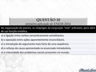 QUESTÃO 10
primeira aplicação do ENEM-2014
Na	
  organização	
  do	
  poema,	
  os	
  empregos	
  da	
  conjunção	
  “mas”	
  ar7culam,	
  para	
  além	
  
de	
  sua	
  função	
  sintá7ca,	
  
a)	
  a	
  ligação	
  entre	
  verbos	
  seman7camente	
  semelhantes.	
  
b)	
  a	
  oposição	
  entre	
  ações	
  aparentemente	
  inconciliáveis.	
  
c)	
  a	
  introdução	
  do	
  argumento	
  mais	
  forte	
  de	
  uma	
  sequência.	
  
d)	
  o	
  reforço	
  da	
  causa	
  apresentada	
  no	
  enunciado	
  introdutório.	
  
e)	
  a	
  intensidade	
  dos	
  problemas	
  sociais	
  presentes	
  no	
  mundo.	
  
 