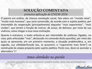 SOLUÇÃO COMENTADA
primeira aplicação do ENEM-2014
O	
  poema	
  em	
  análise,	
  de	
  intensa	
  conotação	
  social,	
  fala	
  sobre	
  um	
  “mundo	
  novo”,	
  
“muito	
  mais	
  humano”,	
  que	
  seria	
  construído,	
  de	
  acordo	
  com	
  o	
  sujeito	
  poé7co,	
  por	
  
intermédio	
   da	
   cooperação	
   [principalmente]	
   daqueles	
   “mais	
   experientes”,	
   “mais	
  
vividos”,	
  que	
  teriam	
  a	
  função	
  de	
  instruir,	
  de	
  avisar,	
  de	
  delinear,	
  por	
  meio	
  de	
  sua	
  
vivência,	
  como	
  chegar	
  a	
  essa	
  nova	
  civilização.	
  
temas abordados na questão
terceira	
  geração	
  do	
  modernismo:	
  poesia	
  social,	
  valor	
  dos	
  arBculadores	
  
Quanto	
  à	
  estrutura,	
  o	
  texto	
  ar7cula-­‐se	
  por	
  intermédio	
  de	
  anteses	
  [ligadas,	
  no	
  
caso,	
  pelo	
  ar7culador	
  “mas”,	
  destacado	
  no	
  comando	
  desta	
  questão],	
  por	
  meio	
  das	
  
quais	
   se	
   apresenta,	
   em	
   um	
   primeiro	
   momento,	
   a	
   situação	
   problemá7ca,	
   e,	
   em	
  
seguida,	
   sua	
   u7lidade/função	
   [ou,	
   se	
   quiserem,	
   o	
   “argumento	
   mais	
   forte”]	
   na	
  
construção	
  da	
  utopia	
  proposta	
  pelo	
  sujeito	
  poé7co.	
  Posto	
  isso,	
  deve-­‐se	
  assinalar	
  a	
  
alterna7va	
  “c”.	
  
 
