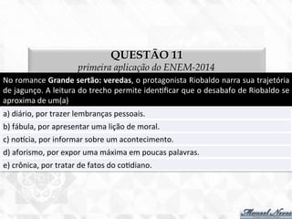 QUESTÃO 11
primeira aplicação do ENEM-2014
No	
  romance	
  Grande	
  sertão:	
  veredas,	
  o	
  protagonista	
  Riobaldo	
  narra	
  sua	
  trajetória	
  
de	
  jagunço.	
  A	
  leitura	
  do	
  trecho	
  permite	
  iden7ﬁcar	
  que	
  o	
  desabafo	
  de	
  Riobaldo	
  se	
  
aproxima	
  de	
  um(a)	
  
a)	
  diário,	
  por	
  trazer	
  lembranças	
  pessoais.	
  
b)	
  fábula,	
  por	
  apresentar	
  uma	
  lição	
  de	
  moral.	
  
c)	
  nocia,	
  por	
  informar	
  sobre	
  um	
  acontecimento.	
  
d)	
  aforismo,	
  por	
  expor	
  uma	
  máxima	
  em	
  poucas	
  palavras.	
  
e)	
  crônica,	
  por	
  tratar	
  de	
  fatos	
  do	
  co7diano.	
  
 