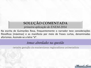 SOLUÇÃO COMENTADA
primeira aplicação do ENEM-2014
Na	
   escrita	
   de	
   Guimarães	
   Rosa,	
   frequentemente	
   o	
   narrador	
   tece	
   considerações	
  
ﬁlosóﬁcas	
   [máximas]	
   e	
   as	
   manifesta	
   por	
   meio	
   de	
   frases	
   curtas,	
   denominadas	
  
aforismos.	
  Assinale-­‐se	
  a	
  letra	
  “d”.	
  
temas abordados na questão
terceira	
  geração	
  do	
  modernismo:	
  regionalismo	
  universalista	
  
 