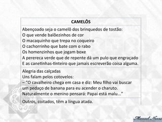 Abençoado	
  seja	
  o	
  camelô	
  dos	
  brinquedos	
  de	
  tostão:	
  
O	
  que	
  vende	
  balõezinhos	
  de	
  cor	
  
O	
  macaquinho	
  que	
  trepa	
  no	
  coqueiro	
  
O	
  cachorrinho	
  que	
  bate	
  com	
  o	
  rabo	
  
Os	
  homenzinhos	
  que	
  jogam	
  boxe	
  
A	
  perereca	
  verde	
  que	
  de	
  repente	
  dá	
  um	
  pulo	
  que	
  engraçado	
  
E	
  as	
  cane7nhas-­‐7nteiro	
  que	
  jamais	
  escreverão	
  coisa	
  alguma.	
  
CAMELÔS	
  
Alegria	
  das	
  calçadas	
  
Uns	
  falam	
  pelos	
  cotovelos:	
  
–	
  “O	
  cavalheiro	
  chega	
  em	
  casa	
  e	
  diz:	
  Meu	
  ﬁlho	
  vai	
  buscar	
  
um	
  pedaço	
  de	
  banana	
  para	
  eu	
  acender	
  o	
  charuto.	
  
Naturalmente	
  o	
  menino	
  pensará:	
  Papai	
  está	
  malu...”	
  
Outros,	
  coitados,	
  têm	
  a	
  língua	
  atada.	
  
 