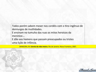 Todos	
  porém	
  sabem	
  mexer	
  nos	
  cordéis	
  com	
  o	
  7no	
  ingênuo	
  de	
  
demiurgos	
  de	
  inu7lidades.	
  
E	
  ensinam	
  no	
  tumulto	
  das	
  ruas	
  os	
  mitos	
  heroicos	
  da	
  
meninice...	
  
E	
  dão	
  aos	
  homens	
  que	
  passam	
  preocupados	
  ou	
  tristes	
  
uma	
  lição	
  de	
  infância.	
  
BANDEIRA,	
  M.	
  Estrela	
  da	
  vida	
  inteira.	
  Rio	
  de	
  Janeiro:	
  Nova	
  Fronteira,	
  2007.	
  
 