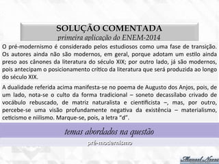 SOLUÇÃO COMENTADA
primeira aplicação do ENEM-2014
O	
  pré-­‐modernismo	
  é	
  considerado	
  pelos	
  estudiosos	
  como	
  uma	
  fase	
  de	
  transição.	
  
Os	
  autores	
  ainda	
  não	
  são	
  modernos,	
  em	
  geral,	
  porque	
  adotam	
  um	
  es7lo	
  ainda	
  
preso	
  aos	
  cânones	
  da	
  literatura	
  do	
  século	
  XIX;	
  por	
  outro	
  lado,	
  já	
  são	
  modernos,	
  
pois	
  antecipam	
  o	
  posicionamento	
  crí7co	
  da	
  literatura	
  que	
  será	
  produzida	
  ao	
  longo	
  
do	
  século	
  XIX.	
  
A	
  dualidade	
  referida	
  acima	
  manifesta-­‐se	
  no	
  poema	
  de	
  Augusto	
  dos	
  Anjos,	
  pois,	
  de	
  
um	
   lado,	
   nota-­‐se	
   o	
   culto	
   da	
   forma	
   tradicional	
   –	
   soneto	
   decassílabo	
   crivado	
   de	
  
vocábulo	
   rebuscado,	
   de	
   matriz	
   naturalista	
   e	
   cien7ﬁcista	
   –,	
   mas,	
   por	
   outro,	
  
percebe-­‐se	
   uma	
   visão	
   profundamente	
   nega7va	
   da	
   existência	
   –	
   materialismo,	
  
ce7cismo	
  e	
  niilismo.	
  Marque-­‐se,	
  pois,	
  a	
  letra	
  “d”.	
  
temas abordados na questão
pré-­‐modernismo	
  
 
