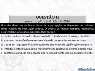 QUESTÃO 12
primeira aplicação do ENEM-2014
Uma	
   das	
   diretrizes	
   do	
   Modernismo	
   foi	
   a	
   percepção	
   de	
   elementos	
   do	
   co7diano	
  
como	
   matéria	
   de	
   inspiração	
   poé7ca.	
   O	
   poema	
   de	
   Manuel	
   Bandeira	
   exempliﬁca	
  
essa	
  tendência	
  e	
  alcança	
  expressividade	
  porque	
  
a)	
  realiza	
  um	
  inventário	
  dos	
  elementos	
  lúdicos	
  tradicionais	
  da	
  criança	
  brasileira.	
  
b)	
  promove	
  uma	
  reﬂexão	
  sobre	
  a	
  realidade	
  de	
  pobreza	
  dos	
  centros	
  urbanos.	
  
c)	
  traduz	
  em	
  linguagem	
  lírica	
  o	
  mosaico	
  de	
  elementos	
  de	
  signiﬁcação	
  corriqueira.	
  
d)	
  introduz	
  a	
  interlocução	
  como	
  mecanismos	
  de	
  construção	
  de	
  uma	
  poé7ca	
  nova.	
  
e)	
  constata	
  a	
  condição	
  melancólica	
  dos	
  homens	
  distantes	
  da	
  simplicidade	
  infan7l.	
  
 