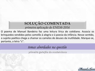 SOLUÇÃO COMENTADA
primeira aplicação do ENEM-2014
O	
   poema	
   de	
   Manuel	
   Bandeira	
   faz	
   uma	
   leitura	
   lírica	
   do	
   co7diano.	
   Associa	
   os	
  
brinquedos	
  vendidos	
  pelos	
  camelôs	
  à	
  alegria	
  e	
  à	
  poesia	
  da	
  infância.	
  Nesse	
  sen7do,	
  
o	
  sujeito	
  poé7co	
  chega	
  a	
  chamar	
  os	
  camelos	
  de	
  deuses	
  da	
  inu7lidade.	
  Marque-­‐se,	
  
portanto,	
  a	
  letra	
  “c”.	
  
temas abordados na questão
primeira	
  geração	
  do	
  modernismo	
  
 