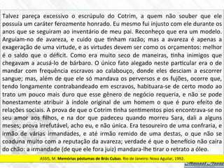 Talvez	
   pareça	
   excessivo	
   o	
   escrúpulo	
   do	
   Cotrim,	
   a	
   quem	
   não	
   souber	
   que	
   ele	
  	
  
possuía	
  um	
  caráter	
  ferozmente	
  honrado.	
  Eu	
  mesmo	
  fui	
  injusto	
  com	
  ele	
  durante	
  os	
  
anos	
  que	
  se	
  seguiram	
  ao	
  inventário	
  de	
  meu	
  pai.	
  Reconheço	
  que	
  era	
  um	
  modelo.	
  
Arguíam-­‐no	
   de	
   avareza,	
   e	
   cuido	
   que	
   7nham	
   razão;	
   mas	
   a	
   avareza	
   é	
   apenas	
   a	
  
exageração	
  de	
  uma	
  virtude,	
  e	
  as	
  virtudes	
  devem	
  ser	
  como	
  os	
  orçamentos:	
  melhor	
  
é	
   o	
   saldo	
   que	
   o	
   déﬁcit.	
   Como	
   era	
   muito	
   seco	
   de	
   maneiras,	
   7nha	
   inimigos	
   que	
  
chegavam	
  a	
  acusá-­‐lo	
  de	
  bárbaro.	
  O	
  único	
  fato	
  alegado	
  neste	
  par7cular	
  era	
  o	
  de	
  
mandar	
   com	
   frequência	
   escravos	
   ao	
   calabouço,	
   donde	
   eles	
   desciam	
   a	
   escorrer	
  
sangue;	
  mas,	
  além	
  de	
  que	
  ele	
  só	
  mandava	
  os	
  perversos	
  e	
  os	
  fujões,	
  ocorre	
  que,	
  
tendo	
  longamente	
  contrabandeado	
  em	
  escravos,	
  habituara-­‐se	
  de	
  certo	
  modo	
  ao	
  
trato	
  um	
  pouco	
  mais	
  duro	
  que	
  esse	
  gênero	
  de	
  negócio	
  requeria,	
  e	
  não	
  se	
  pode	
  
honestamente	
   atribuir	
   à	
   índole	
   original	
   de	
   um	
   homem	
   o	
   que	
   é	
   puro	
   efeito	
   de	
  
relações	
  sociais.	
  A	
  prova	
  de	
  que	
  o	
  Cotrim	
  7nha	
  sen7mentos	
  pios	
  encontrava-­‐se	
  no	
  
seu	
   amor	
   aos	
   ﬁlhos,	
   e	
   na	
   dor	
   que	
   padeceu	
   quando	
   morreu	
   Sara,	
   dali	
   a	
   alguns	
  
meses;	
  prova	
  irrefutável,	
  acho	
  eu,	
  e	
  não	
  única.	
  Era	
  tesoureiro	
  de	
  uma	
  confraria,	
  e	
  
irmão	
   de	
   várias	
   irmandades,	
   e	
   até	
   irmão	
   remido	
   de	
   uma	
   destas,	
   o	
   que	
   não	
   se	
  
coaduna	
  muito	
  com	
  a	
  reputação	
  da	
  avareza;	
  verdade	
  é	
  que	
  o	
  bene•cio	
  não	
  caíra	
  
do	
  chão:	
  a	
  irmandade	
  (de	
  que	
  ele	
  fora	
  juiz)	
  mandara-­‐lhe	
  7rar	
  o	
  retrato	
  a	
  óleo.	
  
ASSIS,	
  M.	
  Memórias	
  póstumas	
  de	
  Brás	
  Cubas.	
  Rio	
  de	
  Janeiro:	
  Nova	
  Aguilar,	
  1992.	
  
 