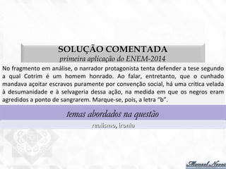 SOLUÇÃO COMENTADA
primeira aplicação do ENEM-2014
No	
  fragmento	
  em	
  análise,	
  o	
  narrador	
  protagonista	
  tenta	
  defender	
  a	
  tese	
  segundo	
  
a	
   qual	
   Cotrim	
   é	
   um	
   homem	
   honrado.	
   Ao	
   falar,	
   entretanto,	
   que	
   o	
   cunhado	
  
mandava	
  açoitar	
  escravos	
  puramente	
  por	
  convenção	
  social,	
  há	
  uma	
  crí7ca	
  velada	
  
à	
   desumanidade	
   e	
   à	
   selvageria	
   dessa	
   ação,	
   na	
   medida	
   em	
   que	
   os	
   negros	
   eram	
  
agredidos	
  a	
  ponto	
  de	
  sangrarem.	
  Marque-­‐se,	
  pois,	
  a	
  letra	
  “b”.	
  
temas abordados na questão
realismo,	
  ironia	
  
 