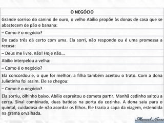 Grande	
  sorriso	
  do	
  canino	
  de	
  ouro,	
  o	
  velho	
  Abílio	
  propõe	
  às	
  donas	
  de	
  casa	
  que	
  se	
  
abastecem	
  de	
  pão	
  e	
  banana:	
  
–	
  Como	
  é	
  o	
  negócio?	
  
De	
  cada	
  três	
  dá	
  certo	
  com	
  uma.	
  Ela	
  sorri,	
  não	
  responde	
  ou	
  é	
  uma	
  promessa	
  a	
  
recusa:	
  
–	
  Deus	
  me	
  livre,	
  não!	
  Hoje	
  não...	
  
O	
  NEGÓCIO	
  
Abílio	
  interpelou	
  a	
  velha:	
  
–	
  Como	
  é	
  o	
  negócio?	
  
Ela	
  concordou	
  e,	
  o	
  que	
  foi	
  melhor,	
  a	
  ﬁlha	
  também	
  aceitou	
  o	
  trato.	
  Com	
  a	
  dona	
  
Julie7nha	
  foi	
  assim.	
  Ele	
  se	
  chegou:	
  
–	
  Como	
  é	
  o	
  negócio?	
  
Ela	
  sorriu,	
  olhinho	
  baixo.	
  Abílio	
  espreitou	
  o	
  cometa	
  par7r.	
  Manhã	
  cedinho	
  saltou	
  a	
  
cerca.	
   Sinal	
   combinado,	
   duas	
   ba7das	
   na	
   porta	
   da	
   cozinha.	
   A	
   dona	
   saiu	
   para	
   o	
  
quintal,	
  cuidadosa	
  de	
  não	
  acordar	
  os	
  ﬁlhos.	
  Ele	
  trazia	
  a	
  capa	
  da	
  viagem,	
  estendida	
  
na	
  grama	
  orvalhada.	
  
 