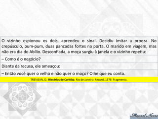 O	
   vizinho	
   espionou	
   os	
   dois,	
   aprendeu	
   o	
   sinal.	
   Decidiu	
   imitar	
   a	
   proeza.	
   No	
  
crepúsculo,	
  pum-­‐pum,	
  duas	
  pancadas	
  fortes	
  na	
  porta.	
  O	
  marido	
  em	
  viagem,	
  mas	
  
não	
  era	
  dia	
  do	
  Abílio.	
  Desconﬁada,	
  a	
  moça	
  surgiu	
  à	
  janela	
  e	
  o	
  vizinho	
  repe7u:	
  
–	
  Como	
  é	
  o	
  negócio?	
  
Diante	
  da	
  recusa,	
  ele	
  ameaçou:	
  
–	
  Então	
  você	
  quer	
  o	
  velho	
  e	
  não	
  quer	
  o	
  moço?	
  Olhe	
  que	
  eu	
  conto.	
  
TREVISAN,	
  D.	
  Mistérios	
  de	
  CuriBba.	
  Rio	
  de	
  Janeiro:	
  Record,	
  1979.	
  Fragmento.	
  
 