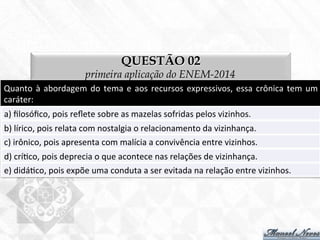 QUESTÃO 02
primeira aplicação do ENEM-2014
Quanto	
  à	
  abordagem	
  do	
  tema	
  e	
  aos	
  recursos	
  expressivos,	
  essa	
  crônica	
  tem	
  um	
  
caráter:	
  
a)	
  ﬁlosóﬁco,	
  pois	
  reﬂete	
  sobre	
  as	
  mazelas	
  sofridas	
  pelos	
  vizinhos.	
  
b)	
  lírico,	
  pois	
  relata	
  com	
  nostalgia	
  o	
  relacionamento	
  da	
  vizinhança.	
  
c)	
  irônico,	
  pois	
  apresenta	
  com	
  malícia	
  a	
  convivência	
  entre	
  vizinhos.	
  
d)	
  crí7co,	
  pois	
  deprecia	
  o	
  que	
  acontece	
  nas	
  relações	
  de	
  vizinhança.	
  
e)	
  didá7co,	
  pois	
  expõe	
  uma	
  conduta	
  a	
  ser	
  evitada	
  na	
  relação	
  entre	
  vizinhos.	
  
 