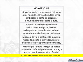 Ninguém	
  sen7u	
  o	
  teu	
  espasmo	
  obscuro,	
  
ó	
  ser	
  humilde	
  entre	
  os	
  humildes	
  seres,	
  	
  
embriagado,	
  tonto	
  de	
  prazeres,	
  
o	
  mundo	
  para	
  7	
  foi	
  negro	
  e	
  duro.	
  
Atravessaste	
  no	
  silêncio	
  escuro	
  
a	
  vida	
  presa	
  a	
  trágicos	
  deveres	
  
e	
  chegaste	
  ao	
  saber	
  de	
  altos	
  saberes	
  
tornando-­‐te	
  mais	
  simples	
  e	
  mais	
  puro.	
  
Ninguém	
  te	
  viu	
  o	
  sen7mento	
  inquieto,	
  
magoado,	
  oculto	
  e	
  aterrador,	
  secreto,	
  
que	
  o	
  coração	
  te	
  apunhalou	
  no	
  mundo,	
  
Mas	
  eu	
  que	
  sempre	
  te	
  segui	
  os	
  passos	
  
sei	
  que	
  cruz	
  infernal	
  prendeu-­‐te	
  os	
  braços	
  
e	
  o	
  teu	
  suspiro	
  como	
  foi	
  profundo!	
  
SOUSA,	
  C.	
  Obra	
  completa.	
  Rio	
  de	
  Janeiro:	
  Nova	
  Aguilar,	
  1961.	
  
VIDA	
  OBSCURA	
  
 