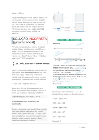  Página 11
altura = 400 mm
No pluviômetro profissional, a altura medida em
um cilindro é o índice pluviométrico. Ninguém
precisa passar esse volume para um cubo de
1m x 1m (o que é, na verdade, um absurdo).
Assim, se encheu 100 mm no tubo, teremos
100 mm de chuva no cubo e são esses 100
mm que a moça do tempo vai falar na
televisão.
SOLUÇÃO INCORRETA
(gabarito oficial)
Primeiro, vamos calcular o volume do líquido
na lata. A lata é cilíndrica, com raio 300 mm e
altura 1200 mm, entretanto apenas 1/3 da
altura está ocupada. Vamos lembrar que o
volume é V = Base * Altura = Base * (1/3.altura
total) = (π.r
2
)* (1/3.altura total).
Este é o volume da chuva que caiu ma lata. Se
colocarmos esse mesmo líquido em um cubo
de 1 m de aresta (1000 mm), poderemos
calcular qual altura esse volume teria no cubo
fazendo uma igualdade entre os dois volumes.
H.1000.1000 = 108.000.000 mm
3
Assim, H = 108 mm. Por essa resolução, o
índice pluviométrico seria 108 mm. Mas não é
assim que se calcula índice pluviométrico!
Gabarito OFICIAL incorreto: Letra D.
Possível ideia (não explicada) do
examinador
A única maneira de essa questão fazer sentido
seria se a área de abertura da lata fosse a
mesma área superior do cubo. Ou seja, a lata
teria uma abertura superior com as dimensões
do cubo, veja o esquema a seguir. Assim,
poderíamos transferir o volume.
Questão: 168 - Resposta: E
Questão: 169 - Resposta: C
Queremos o valor mínimo de | x – 3 |. A
solução é testar cada uma das alternativas.
| 2,099 – 3 | = 0,901
| 2,96 – 3 | = 0,04
| 3,021 – 3 | = 0,021
| 3,07 – 3 | = 0,07
| 3,10 – 3 | = 0,10
Resposta: C
 