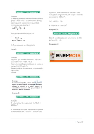  Página 13
Questão: 176 - Resposta: D
Solução
O mês de produção máxima ocorre quando o
preço é mais baixo. O valor mínimo de P(x)
ocorre quando o cosseno em questão é
mínimo, ou seja, igual a -1.
Isso ocorre quando o ângulo é pi:
X=7 corresponde ao mês de julho.
Letra D
Questão: 177 - Resposta: E
Solução
Vejamos que a cartão da mesa é 6/8 que é
igual a 6/8 = 3/4 = 75% = 0,75
Assim, temos três possibilidades de pares, as
cartas: 3/4, 75% e 0,75.
Essa questão é simplesmente a manipulação
de frações.
Letra E.
Questão: 178 - Resposta: B
Questão: 179 - Resposta: C
Solução
O volume total do recipiente é 10x10x20 =
2000 cm
3
.
A mistura de chocolate, depois de congelada,
aumentará de 25%. 1000x(1 + 25%) = 1250.
Após isso, será colocado um volume V para
que após o congelamento, ele ocupe o restante
do recipiente (750cm
3
).
Vx(1 + 25%) = 750
V = 750 / 1,25 = 600 cm
3
Resposta: C
Questão: 180 - Resposta: C
São 20 possibilidades em um universo de 100,
portanto 20 / 100.
Resposta: C
 