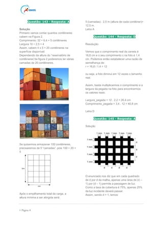  Página 4
Questão: 143 - Resposta: A
Solução
Primeiro vamos contar quantos contêineres
cabem na Figura 2.
Comprimento: 32 ÷ 6,4 = 5 contêineres
Largura 10 ÷ 2,5 = 4
Assim, cabem 4 x 5 = 20 contêineres na
superfície disponível.
Dependendo da altura do “reservatório de
contêineres”da figura 2 poderemos ter várias
camadas de 20 contêineres.
Se quisermos armazenar 100 contêineres,
precisaremos de 5 “camadas”, pois 100 ÷ 20 =
5
Após o empilhamento total da carga, a
altura mínima a ser atingida será:
5 (camadas) . 2,5 m (altura de cada contêiner)=
12,5 m.
Letra A
Questão: 144 - Resposta: D
Resolução
Vemos que o comprimento real da caneta é
16,8 cm e o seu comprimento c na foto é 1,4
cm. Podemos então estabelecer uma razão de
semelhança de:
r = 16,8 / 1,4 = 12
ou seja, a foto diminui em 12 vezes o tamanho
real.
Assim, basta multiplicarmos o comprimento e a
largura da pegada na foto para encontrarmos
os valores reais:
Largura_pegada = 12 . 2,2 = 26,4 cm
Comprimento_pegada = 3,4 . 12 = 40,8 cm
Letra D
Questão: 145 - Resposta: A
Solução
O enunciado nos diz que em cada quadrado
de d por d da malha, apenas uma área de (d –
1) por (d – 1) permite a passagem de luz.
Como a taxa de cobertura é 75%, apenas 25%
da luz incidente deverá passar.
Assim, sendo d > 1, temos:
 