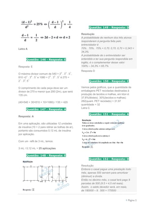  Página 5
Letra A
Questão: 146 - Resposta: E
Resposta: E
O máximo divisor comum de 540 = 2
2
. 3
3
. 5
1
,
810 =2
1
. 3
4
. 5
1
e 1080 = 2
3
. 3
3
. 5
1
é 270 =
2
1
. 3
3
. 5
1
O comprimento de cada peça deve ser um
divisor de 270 e menor que 200 (2m), que será
135 cm.
(40×540 + 30×810 + 10×1080) / 135 = 420
Questão: 147 - Resposta: A
Resposta: A
Em uma aplicação, são utilizadas 12 unidades
de insulina (10 + 2 para retirar as bolhas de ar),
portanto são consumidos 0,12 mL de insulina
por aplicação.
Com um refil de 3 mL, temos:
3 mL / 0,12 mL = 25 aplicações
Questão: 148 - Resposta: E
Questão: 149 - Resposta: D
Resolução
A probabilidade de nenhum dos três alunos
responderem à pergunta feita pelo
entrevistador é
70% . 70% . 70% = 0,70. 0,70. 0,70 = 0,343 =
34,3%
A probabilidade de o entrevistador ser
entendido e ter sua pergunta respondida em
inglês, é o complementar desse valor:
100% – 34,3% = 65,7%
Resposta D
Questão: 150 - Resposta: C
Vemos pelos gráficos, que a quantidade de
embalagens PET recicladas destinadas à
produção de tecidos e malhas, em kton é:
37,8%(têxteis). 30%(tecidos e malhas).
282(quant. PET reciclado) = 31,97
quantidade = 32
Letra C
Questão: 151 - Resposta: A
Questão: 152 - Resposta: D
Resolução
Embora o casal pague uma prestação todo
mês, apenas 500 servem para amortizar
(diminuir) a dívida.
Então no décimo mês, o casal terá pago 9
parcelas de 500 (9.5 = 4,5 mil reais).
Assim, o saldo devedor será, em reais,
de 180000 – 9 . 500 = 175500
 
