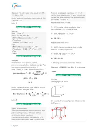  Página 6
O juro de 1% sobre este valor resulta em: 1% .
175 500 = 1755
Assim, a décima prestação é, em reais, de 500
+ 1755 = 2255
Letra D
Questão: 153 - Resposta: C
Solução
mil = 1.000 = 10
3
milhão = 1.000.000= 10
6
4,129 milhões de toneladas = 4,129 .
10
6
toneladas
1 tonelada = 1000 kg = 10
3
kg
Logo
4,129 milhões de toneladas = 4,129 .
10
6
toneladas = 4,129 . 10
6.
10
3
kg = 4,129 .
10
9
kg
Letra C
Questão: 154 - Resposta: B
Solução
Para resolver essa questão, vamos,
primeiramente calcular a idade da criança. Para
isso usamos os dados do remédio Y:
dose_criança_Y = 14 = (idade/(idade+12)).42
Assim, basta aplicarmos esse valor na fórmula
para calcular a dosagem de X:
Letra B
Questão: 155 - Resposta: E
Dados do enunciado:
soma dos rendimentos mensais dos 10% mais
pobres correspondeu a 1,1 % do total de
rendimentos dessa população
a soma dos rendimentos mensais dos 10%
mais ricos correspondeu a 44,5% desse total
A receita gerada pela população p = 101,8
milhões de brasileiros com 10 anos ou mais de
idade e que teve algum tipo de rendimento em
2010 foi R$ 1 202,00. p.
Receita dos mais pobres:
R = 1,1% receita_média.população_total =
Valor recebido. 10% população total
R = 1,1%.R$1202.P = V.10%.P
V = R$ 132,22
Receita dos mais ricos
R = 44,5%.Receita.população_total = Valor
recebido.10%.População total
R = 44,5%.R$ 1202.P = V. 10%P
V = R$ 5.348,90
A diferença entre as duas rendas médias:
Diferença = 5348,90 – 132,22 = 5216,68 reais.
Letra E
Questão: 156 - Resposta: C
Solução
Vamos pegar um cubo.
Em seguida, tiramos as “quinas” dele (encontro
de 3 faces.):
 