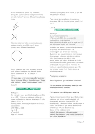  Página 7
Cada uma dessas quinas vira uma face
triangular. Como fizemos esse procedimento
em oito “quinas”, teremos 8 faces triangulares a
mais.
Quando retiramos todos os cantos do cubo,
passamos a ter um sólido com 6 faces
octogonais e 8 faces triangulares.
Logo, sabemos que cada face será pintada
com uma cor diferente das demais, assim
serão necessárias (6 + 8) cores = 14
cores.
Ou seja, aqui só precisamos saber quantas
faces teremos, 6 faces do cubo mais 8 faces
das “quinas” recém removidas do cubo.
Letra C.
Questão: 157 - Resposta: A
Solução
Se o preço é p e a quantidade de pães vendida
é q = 400 – 100p, a arrecadação média, em
reais, em função do preço p, é dada por R (p) =
(400 – 100p) . p
Para que esta arrecadação seja de R$ 300,00,
deve-se ter:
(400-100p).p=300
4p-p
2
=3
p
2
-4p+3=0
logo p=1 ou p=3
Sabemos que o preço atual é 3,00, já que R$
300,00/100 = R$ 3,00
Para manter a arrecadação, o novo preço
deverá ser R$ 1,00. Logo a letra a, pois 0,5 < 1
< 1,5.
Letra A
Questão: 158 - Resposta: A
Resolução
O enunciado nos informa:
HPV acomete 50% das pessoas não
vacinadas ao longo da vidas
A vacina tem eficácia de 98%, ou seja, em 2%
das pessoas a vacina não funciona
Supondo que p seja a quantidade de meninas
do público-alvo do município e x a
porcentagem que deverá ser vacinada.
Queremos que a quantidade de meninas que
desenvolvam a doença seja de no máximo
5,9% da população, ou seja, 5,9%p.
Assim, temos que o HPV acomete 50% das
pessoas não vacinadas, precisamos considerar
ainda os 2% nas pessoas de ineficácia da
vacina, e a quantidade de pessoas que não
vão tomar a vacina (1-x). Assim, temos a
seguinte equação:
Precisamos considerar:
50% das pessoas que não foram vacinadas
2% das pessoas que tomaram a vacina, mas
esta não funcionou (ineficaz)
(1-x) pessoas que não tomaram a vacina.
Agora precisamos considerar que não é porque
a pessoa não tomou a vacina que ela vai
desenvolver a doença (apenas 50% vai
desenvolver). Da mesma forma, não é porque a
vacina não foi eficaz que ela vai desenvolver
também (só 50% vai desenvolver).
Dessa forma, o cálculo será:
metade das pessoas não vacinadas +
metade das pessoas cuja vacina foi ineficaz
= 5,9% da população
 