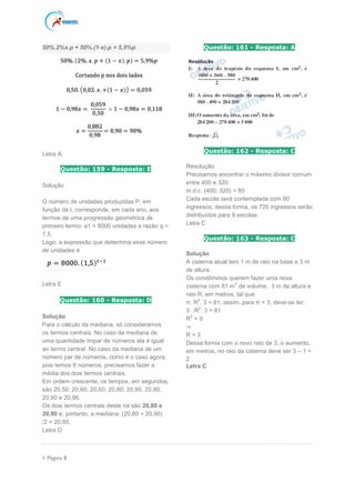  Página 8
50%.2%x.p + 50%.(1-x).p = 5,9%p
Letra A.
Questão: 159 - Resposta: E
Solução
O número de unidades produzidas P, em
função de t, corresponde, em cada ano, aos
termos de uma progressão geométrica de
primeiro termo: a1 = 8000 unidades e razão q =
1,5.
Logo, a expressão que determina esse número
de unidades é
Letra E
Questão: 160 - Resposta: D
Solução
Para o cálculo da mediana, só consideramos
os termos centrais. No caso da mediana de
uma quantidade ímpar de números ela é igual
ao termo central. No caso da mediana de um
número par de números, como é o caso agora,
pois temos 8 números, precisamos fazer a
média dos dois termos centrais.
Em ordem crescente, os tempos, em segundos,
são 20,50; 20,60; 20,60; 20,80; 20,90, 20,90;
20,90 e 20,96.
Os dois termos centrais deste rol são 20,80 e
20,90 e, portanto, a mediana: (20,80 + 20,90)
/2 = 20,85.
Letra D
Questão: 161 - Resposta: A
Questão: 162 - Resposta: C
Resolução
Precisamos encontrar o máximo divisor comum
entre 400 e 320.
m.d.c. (400; 320) = 80
Cada escola será contemplada com 80
ingressos; dessa forma, os 720 ingressos serão
distribuídos para 9 escolas.
Letra C
Questão: 163 - Resposta: C
Solução
A cisterna atual tem 1 m de raio na base e 3 m
de altura.
Os condôminos querem fazer uma nova
cisterna com 81 m
3
de volume, 3 m de altura e
raio R, em metros, tal que
π. R
2
. 3 = 81; assim, para π = 3, deve-se ter:
3 . R
2
. 3 = 81
R
2
= 9
⇒
R = 3
Dessa forma com o novo raio de 3, o aumento,
em metros, no raio da cisterna deve ser 3 – 1 =
2
Letra C
 