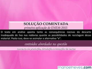 SOLUÇÃO COMENTADA
primeira aplicação do ENEM-2015
O	 texto	 em	 análise	 aponta	 tanto	 as	 consequências	 nocivas	 do	 descarte	
inadequado	 de	 lixo	 nas	 rodovias	 quanto	 as	 possibilidades	 de	 reciclagem	 desse	
material.	Posto	isso,	deve-se	assinalar	a	alternaMva	“e”.	
conteúdos abordados na questão
contexto	de	produção,	circulação	e	recepção	de	textos	
 