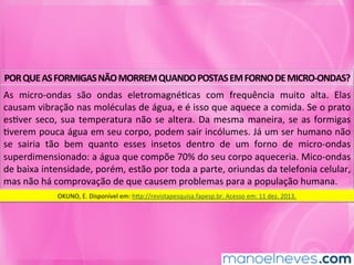 POR	QUE	AS	FORMIGAS	NÃO	MORREM	QUANDO	POSTAS	EM	FORNO	DE	MICRO-ONDAS?	
As	 micro-ondas	 são	 ondas	 eletromagnéMcas	 com	 frequência	 muito	 alta.	 Elas	
causam	vibração	nas	moléculas	de	água,	e	é	isso	que	aquece	a	comida.	Se	o	prato	
esMver	seco,	sua	temperatura	não	se	altera.	Da	mesma	maneira,	se	as	formigas	
Mverem	pouca	água	em	seu	corpo,	podem	sair	incólumes.	Já	um	ser	humano	não	
se	 sairia	 tão	 bem	 quanto	 esses	 insetos	 dentro	 de	 um	 forno	 de	 micro-ondas	
superdimensionado:	a	água	que	compõe	70%	do	seu	corpo	aqueceria.	Mico-ondas	
de	baixa	intensidade,	porém,	estão	por	toda	a	parte,	oriundas	da	telefonia	celular,	
mas	não	há	comprovação	de	que	causem	problemas	para	a	população	humana.	
OKUNO,	E.	Disponível	em:	hkp://revistapesquisa.fapesp.br.	Acesso	em:	11	dez.	2013.	
 