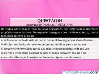QUESTÃO 04
primeira aplicação do ENEM-2015
Os	 textos	 constroem-se	 com	 recursos	 linguísMcos	 que	 materializam	 diferentes	
propósitos	comunicaMvos.	Ao	responder	à	pergunta	que	dá	ntulo	ao	texto,	o	autor	
tem	como	objeMvo	principal	
a)	defender	o	ponto	de	vista	de	que	as	ondas	eletromagnéMcas	são	inofensivas.	
b)	divulgar	resultados	de	recentes	pesquisas	ciennﬁcas	para	a	sociedade.	
c)	apresentar	informações	acerca	das	ondas	eletromagnéMcas	e	de	seu	uso.	
d)	alertar	o	leitor	sobre	os	riscos	de	usar	as	micro-ondas	em	seu	dia	a	dia.	
e)	apontar	diferenças	ﬁsiológicas	entre	as	formigas	e	seres	humanos.	
 