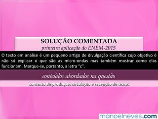 SOLUÇÃO COMENTADA
primeira aplicação do ENEM-2015
O	texto	em	análise	é	um	pequeno	arMgo	de	divulgação	ciennﬁca	cujo	objeMvo	é	
não	 só	 explicar	 o	 que	 são	 as	 micro-ondas	 mas	 também	 mostrar	 como	 elas	
funcionam.	Marque-se,	portanto,	a	letra	“c”.	
conteúdos abordados na questão
contexto	de	produção,	circulação	e	recepção	de	textos	
 