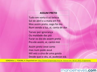 ASSUM	PRETO	
Tudo	em	vorta	é	só	beleza	
Sol	de	abril	e	a	mata	em	frô	
Mas	assim	preto,	cego	foi	óio	
Num	vendo	a	luz,	ai,	canta	de	dor	
Tarvez	por	ignorança	
Ou	maldade	das	pió	
Furar	os	óio	do	assem	preto	
Pra	ele	assim,	ai,	cantá	mió	
Assim	preto	veve	sorto	
mas	num	pode	avuá	
Mil	veiz	a	sina	de	uma	gaiola	
Desde	que	o	céu,	ai,	pudesse	oiá.	
GONZAGA,	L.;	TEXEIRA,	H.	Disponível	em:	hkp://www.luizgonzaga.mus.br.	Acesso	em:	30	jul.	2012.	Fragmento.	
 