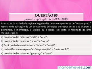 QUESTÃO 05
primeira aplicação do ENEM-2015
As	marcas	da	variedade	regional	registradas	pelos	compositores	de	“Assum	preto”	
resultam	da	aplicação	de	um	conjunto	de	princípios	ou	regras	gerais	que	alteram	a	
pronúncia,	 a	 morfologia,	 a	 sintaxe	 ou	 o	 léxico.	 No	 texto,	 é	 resultado	 de	 uma	
mesma	regra	a:	
a)	pronúncia	das	palavras	“vorta”	e	“veve”.	
b)	pronúncia	das	palavras	“tarvez”	e	“sorto”.	
c)	ﬂexão	verbal	encontrada	em	“furaro”	e	“cantá”.	
d)	redundância	nas	expressões	“cego	dos	óio”	e	“mata	em	frô”	
e)	pronúncia	das	palavras	“ignorança”	e	“avuá”.	
 