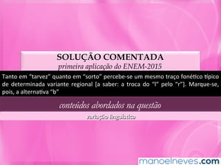 SOLUÇÃO COMENTADA
primeira aplicação do ENEM-2015
Tanto	em	“tarvez”	quanto	em	“sorto”	percebe-se	um	mesmo	traço	fonéMco	npico	
de	 determinada	 variante	 regional	 [a	 saber:	 a	 troca	 do	 “l”	 pelo	 “r”].	 Marque-se,	
pois,	a	alternaMva	“b”	
conteúdos abordados na questão
variação	linguísLca	
 