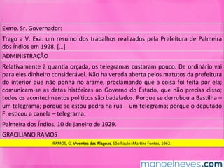 Exmo.	Sr.	Governador:	
Trago	a	V.	Exa.	um	resumo	dos	trabalhos	realizados	pela	Prefeitura	de	Palmeira	
dos	Índios	em	1928.	[…]	
ADMINISTRAÇÃO	
RelaMvamente	à	quanMa	orçada,	os	telegramas	custaram	pouco.	De	ordinário	vai	
para	eles	dinheiro	considerável.	Não	há	vereda	aberta	pelos	matutos	da	prefeitura	
do	interior	que	não	ponha	no	arame,	proclamando	que	a	coisa	foi	feita	por	ela;	
comunicam-se	as	datas	históricas	ao	Governo	do	Estado,	que	não	precisa	disso;	
todos	os	acontecimentos	políMcos	são	badalados.	Porque	se	derrubou	a	BasMlha	–	
um	telegrama;	porque	se	estou	pedra	na	rua	–	um	telegrama;	porque	o	deputado	
F.	esMcou	a	canela	–	telegrama.	
Palmeira	dos	Índios,	10	de	janeiro	de	1929.	
GRACILIANO	RAMOS	
RAMOS,	G.	Viventes	das	Alagoas.	São	Paulo:	MarMns	Fontes,	1962.	
 