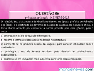 QUESTÃO 06
primeira aplicação do ENEM-2015
O	relatório	traz	a	assinatura	de	Graciliano	Ramos,	na	época,	prefeito	de	Palmeira		
dos	Índios,	e	é	desMnado	ao	governo	do	Estado	de	Alagoas.	De	natureza	oﬁcial,	o	
texto	 chama	 atenção	 por	 contrariar	 a	 norma	 prevista	 para	 esse	 gênero,	 pois	 o	
autor	
a)	emprega	sinais	de	pontuação	em	excesso.	
b)	recorre	a	termos	e	expressões	em	desuso	no	português	
c)	 apresenta-se	 na	 primeira	 pessoa	 do	 singular,	 para	 conotar	 inMmidade	 com	 o	
desMnatário.	
d)	 privilegia	 o	 uso	 de	 termos	 técnicos,	 para	 demonstrar	 conhecimento	
especializado.	
e)	expressa-se	em	linguagem	mais	subjeMva,	com	forte	carga	emocional.	
 