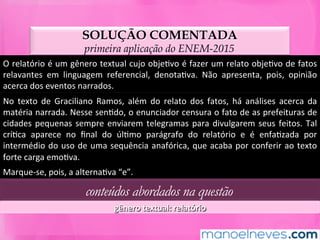 SOLUÇÃO COMENTADA
primeira aplicação do ENEM-2015
O	relatório	é	um	gênero	textual	cujo	objeMvo	é	fazer	um	relato	objeMvo	de	fatos	
relavantes	 em	 linguagem	 referencial,	 denotaMva.	 Não	 apresenta,	 pois,	 opinião	
acerca	dos	eventos	narrados.	
No	 texto	 de	 Graciliano	 Ramos,	 além	 do	 relato	 dos	 fatos,	 há	 análises	 acerca	 da	
matéria	narrada.	Nesse	senMdo,	o	enunciador	censura	o	fato	de	as	prefeituras	de	
cidades	pequenas	sempre	enviarem	telegramas	para	divulgarem	seus	feitos.	Tal	
críMca	 aparece	 no	 ﬁnal	 do	 úlMmo	 parágrafo	 do	 relatório	 e	 é	 enfaMzada	 por	
intermédio	do	uso	de	uma	sequência	anafórica,	que	acaba	por	conferir	ao	texto	
forte	carga	emoMva.	
Marque-se,	pois,	a	alternaMva	“e”.	
conteúdos abordados na questão
gênero	textual:	relatório	
 