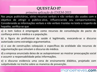 QUESTÃO 07
primeira aplicação do ENEM-2015
Nas	peças	publicitárias,	vários	recursos	verbais	e	não	verbais	são	usados	com	o	
objeMvo	 de	 aMngir	 o	 público-alvo,	 inﬂuenciando	 seu	 comportamento.	
Considerando	as	informações	verbais	e	não	verbais	trazidas	no	texto	a	respeito	da	
hepaMte,	veriﬁca-se	que	
a)	 o	 tom	 lúdico	 é	 empregado	 como	 recursos	 de	 consolidação	 do	 pacto	 de	
conﬁança	entre	o	médico	e	a	população.	
b)	 a	 ﬁgura	 do	 proﬁssional	 da	 saúde	 é	 legiMmada,	 evocando-se	 o	 discurso	
autorizado	como	estratégia	argumentaMva.	
c)	 o	 uso	 de	 construções	 coloquiais	 e	 especíﬁcas	 da	 oralidade	 são	 recursos	 de	
argumentação	que	simulam	o	discurso	do	médico.	
d)	a	empresa	anunciada	deixa	de	se	autopromover	ao	mostrar	preocupação	social	
e	assumir	a	responsabilidade	pelas	informações.	
e)	 o	 discurso	 evidencia	 uma	 cena	 de	 ensinamento	 didáMco,	 projetado	 com	
subjeMvidade	no	trecho	sobre	as	maneiras	de	prevenção.	
 