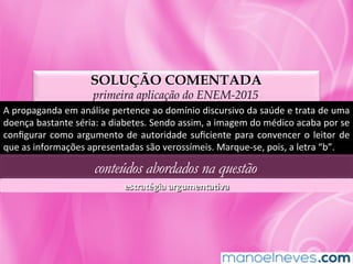 SOLUÇÃO COMENTADA
primeira aplicação do ENEM-2015
A	propaganda	em	análise	pertence	ao	domínio	discursivo	da	saúde	e	trata	de	uma	
doença	bastante	séria:	a	diabetes.	Sendo	assim,	a	imagem	do	médico	acaba	por	se	
conﬁgurar	como	argumento	de	autoridade	suﬁciente	para	convencer	o	leitor	de	
que	as	informações	apresentadas	são	verossímeis.	Marque-se,	pois,	a	letra	“b”.	
conteúdos abordados na questão
estratégia	argumentaLva	
 