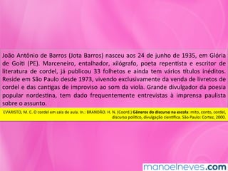 João	Antônio	de	Barros	(Jota	Barros)	nasceu	aos	24	de	junho	de	1935,	em	Glória	
de	 GoiM	 (PE).	 Marceneiro,	 entalhador,	 xilógrafo,	 poeta	 repenMsta	 e	 escritor	 de	
literatura	 de	 cordel,	 já	 publicou	 33	 folhetos	 e	 ainda	 tem	 vários	 ntulos	 inéditos.	
Reside	em	São	Paulo	desde	1973,	vivendo	exclusivamente	da	venda	de	livretos	de	
cordel	e	das	canMgas	de	improviso	ao	som	da	viola.	Grande	divulgador	da	poesia	
popular	 nordesMna,	 tem	 dado	 frequentemente	 entrevistas	 à	 imprensa	 paulista	
sobre	o	assunto.	
EVARISTO,	M.	C.	O	cordel	em	sala	de	aula.	In.:	BRANDÃO.	H.	N.	(Coord.)	Gêneros	do	discurso	na	escola:	mito,	conto,	cordel,	
discurso	políMco,	divulgação	ciennﬁca.	São	Paulo:	Cortez,	2000.	
 
