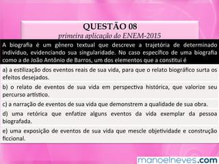 QUESTÃO 08
primeira aplicação do ENEM-2015
A	 biograﬁa	 é	 um	 gênero	 textual	 que	 descreve	 a	 trajetória	 de	 determinado	
indivíduo,	 evidenciando	 sua	 singularidade.	 No	 caso	 especíﬁco	 de	 uma	 biograﬁa	
como	a	de	João	Antônio	de	Barros,	um	dos	elementos	que	a	consMtui	é	
a)	a	esMlização	dos	eventos	reais	de	sua	vida,	para	que	o	relato	biográﬁco	surta	os	
efeitos	desejados.	
b)	 o	 relato	 de	 eventos	 de	 sua	 vida	 em	 perspecMva	 histórica,	 que	 valorize	 seu	
percurso	arnsMco.	
c)	a	narração	de	eventos	de	sua	vida	que	demonstrem	a	qualidade	de	sua	obra.	
d)	 uma	 retórica	 que	 enfaMze	 alguns	 eventos	 da	 vida	 exemplar	 da	 pessoa	
biografada.	
e)	uma	exposição	de	eventos	de	sua	vida	que	mescle	objeMvidade	e	construção	
ﬁccional.	
 