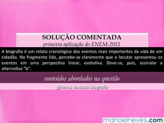 SOLUÇÃO COMENTADA
primeira aplicação do ENEM-2015
A	biograﬁa	é	um	relato	cronológico	dos	eventos	mais	importantes	da	vida	de	um	
cidadão.	No	fragmento	lido,	percebe-se	claramente	que	o	locutor	apresentou	os	
eventos	 em	 uma	 perspecMva	 linear,	 evoluMva.	 Deve-se,	 pois,	 assinalar	 a	
alternaMva	“b”.	
conteúdos abordados na questão
gêneros	textuais:	biograﬁa	
 