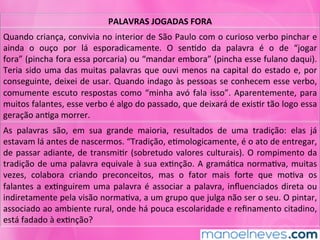 PALAVRAS	JOGADAS	FORA	
Quando	criança,	convivia	no	interior	de	São	Paulo	com	o	curioso	verbo	pinchar	e	
ainda	 o	 ouço	 por	 lá	 esporadicamente.	 O	 senMdo	 da	 palavra	 é	 o	 de	 “jogar	
fora”	(pincha	fora	essa	porcaria)	ou	“mandar	embora”	(pincha	esse	fulano	daqui).	
Teria	sido	uma	das	muitas	palavras	que	ouvi	menos	na	capital	do	estado	e,	por	
conseguinte,	deixei	de	usar.	Quando	indago	às	pessoas	se	conhecem	esse	verbo,	
comumente	escuto	respostas	como	“minha	avó	fala	isso”.	Aparentemente,	para	
muitos	falantes,	esse	verbo	é	algo	do	passado,	que	deixará	de	exisMr	tão	logo	essa	
geração	anMga	morrer.	
As	 palavras	 são,	 em	 sua	 grande	 maioria,	 resultados	 de	 uma	 tradição:	 elas	 já	
estavam	lá	antes	de	nascermos.	“Tradição,	eMmologicamente,	é	o	ato	de	entregar,	
de	passar	adiante,	de	transmiMr	(sobretudo	valores	culturais).	O	rompimento	da	
tradição	de	uma	palavra	equivale	à	sua	exMnção.	A	gramáMca	normaMva,	muitas	
vezes,	 colabora	 criando	 preconceitos,	 mas	 o	 fator	 mais	 forte	 que	 moMva	 os	
falantes	a	exMnguirem	uma	palavra	é	associar	a	palavra,	inﬂuenciados	direta	ou	
indiretamente	pela	visão	normaMva,	a	um	grupo	que	julga	não	ser	o	seu.	O	pintar,	
associado	ao	ambiente	rural,	onde	há	pouca	escolaridade	e	reﬁnamento	citadino,	
está	fadado	à	exMnção?	
 