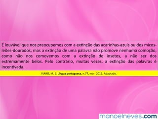 É	louvável	que	nos	preocupemos	com	a	exMnção	das	acarinhas-azuis	ou	dos	micos-
leões-dourados,	mas	a	exMnção	de	uma	palavra	não	promove	nenhuma	comoção,	
como	 não	 nos	 comovemos	 com	 a	 exMnção	 de	 insetos,	 a	 não	 ser	 dos	
extremamente	 belos.	 Pelo	 contrário,	 muitas	 vezes,	 a	 exMnção	 das	 palavras	 é	
incenMvada.	
VIARO,	M.	E.	Língua	portuguesa,	n.77,	mar.	2012.	Adaptado.	
 