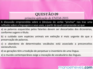 QUESTÃO 09
primeira aplicação do ENEM-2015
A	 discussão	 empreendida	 sobre	 o	 (des)uso	 do	 verbo	 “pinchar”	 nos	 traz	 uma	
reﬂexão	sobre	a	linguagem	e	seus	usos,	a	parMr	da	qual	compreende-se	que	
a)	as	palavras	esquecidas	pelos	falantes	devem	ser	descartadas	dos	dicionários,	
conforme	sugere	o	ntulo.	
b)	 o	 cuidado	 com	 espécies	 animais	 em	 exMnção	 é	 mais	 urgente	 do	 que	 a	
preservação	de	palavras.	
c)	 o	 abandono	 de	 determinados	 vocábulos	 está	 associado	 a	 preconceitos	
socioculturais.	
d)	as	gerações	têm	a	tradição	de	perpetuar	o	inventário	de	uma	língua.	
e)	o	mundo	contemporâneo	exige	a	inovação	do	vocabulário	das	línguas.	
 